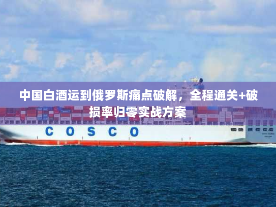 中国白酒运到俄罗斯痛点破解,全程通关+破损率归零实战方案 中国白酒运到俄罗斯痛点破解,全程通关+破损率归零实战方案