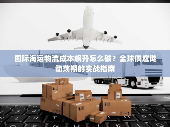国际海运物流成本飙升怎么破?全球供应链动荡期的实战指南 国际海运物流成本飙升怎么破?全球供应链动荡期的实战指南