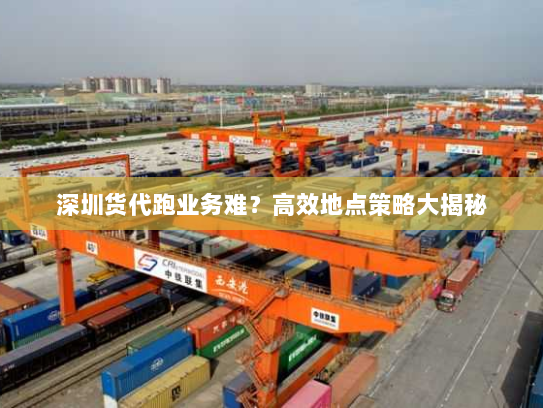 深圳货代跑业务难?高效地点策略大揭秘 深圳货代跑业务难?高效地点策略大揭秘