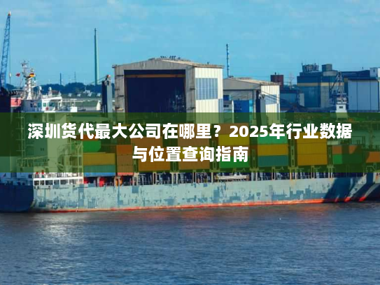 深圳货代最大公司在哪里?2025年行业数据与位置查询指南 深圳货代最大公司在哪里?2025年行业数据与位置查询指南