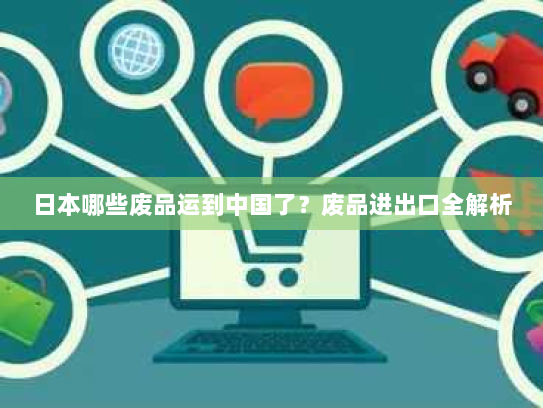 日本哪些废品运到中国了?废品进出口全解析 日本哪些废品运到中国了?废品进出口全解析