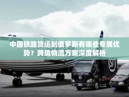 中国铁路货运到俄罗斯有哪些专属优势?跨境物流方案深度解析 中国铁路货运到俄罗斯有哪些专属优势?跨境物流方案深度解析