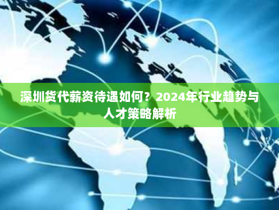 深圳货代薪资待遇如何?2024年行业趋势与人才策略解析 深圳货代薪资待遇如何?2024年行业趋势与人才策略解析