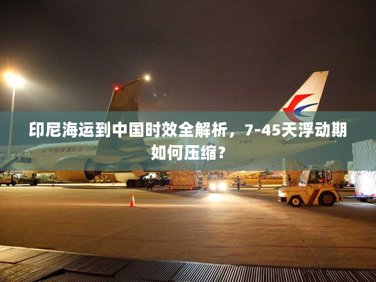 印尼海运到中国时效全解析,7-45天浮动期如何压缩? 印尼海运到中国时效全解析,7-45天浮动期如何压缩?