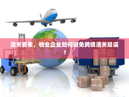 清关要素,物业企业如何避免跨境清关延误? 清关要素,物业企业如何避免跨境清关延误?