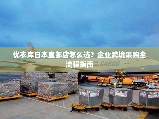 优衣库日本直邮店怎么选?企业跨境采购全流程指南 优衣库日本直邮店怎么选?企业跨境采购全流程指南