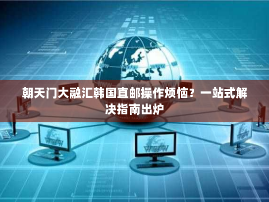 朝天门大融汇韩国直邮操作烦恼?一站式解决指南出炉 朝天门大融汇韩国直邮操作烦恼?一站式解决指南出炉