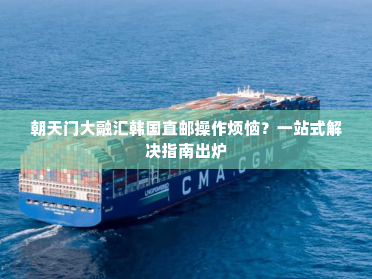 朝天门大融汇韩国直邮操作烦恼?一站式解决指南出炉 朝天门大融汇韩国直邮操作烦恼?一站式解决指南出炉