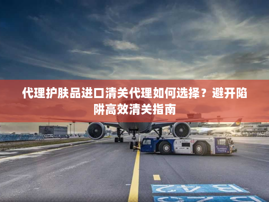 代理护肤品进口清关代理如何选择?避开陷阱高效清关指南 代理护肤品进口清关代理如何选择?避开陷阱高效清关指南