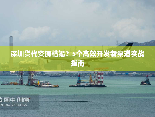 深圳货代资源枯竭?5个高效开发新渠道实战指南 深圳货代资源枯竭?5个高效开发新渠道实战指南