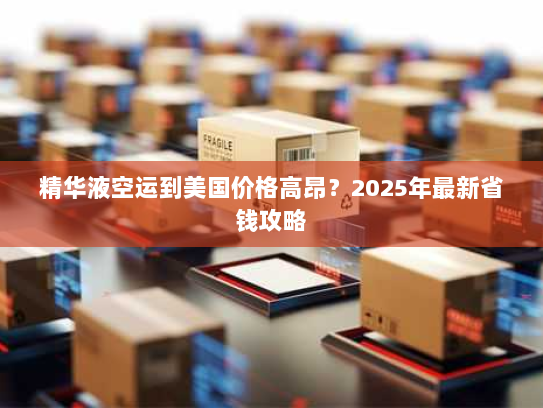 精华液空运到美国价格高昂？2025年最新省钱攻略
