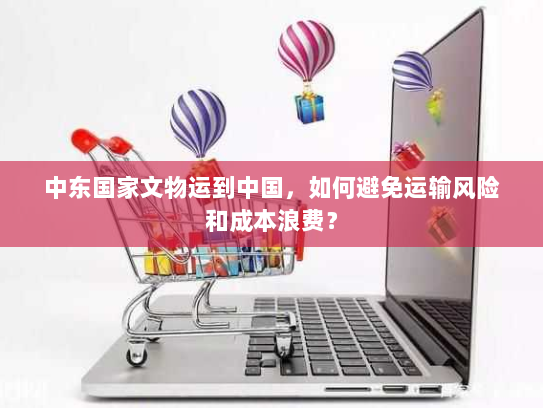 中东国家文物运到中国,如何避免运输风险和成本浪费? 中东国家文物运到中国,如何避免运输风险和成本浪费?