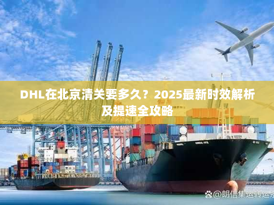 DHL在北京清关要多久？2025最新时效解析及提速全攻略