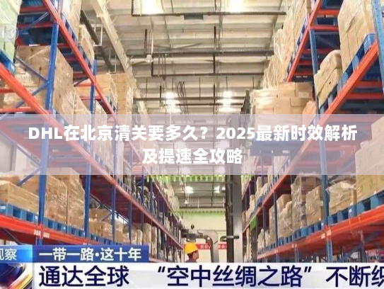 DHL在北京清关要多久？2025最新时效解析及提速全攻略