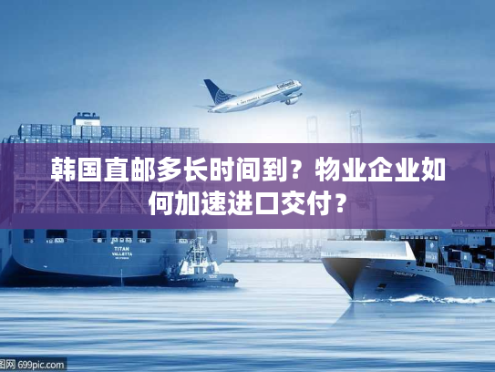 韩国直邮多长时间到？物业企业如何加速进口交付？