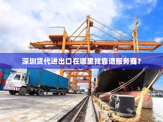 深圳货代进出口在哪里找靠谱服务商？