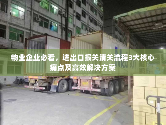 物业企业必看,进出口报关清关流程3大核心痛点及高效解决方案 物业企业必看,进出口报关清关流程3大核心痛点及高效解决方案
