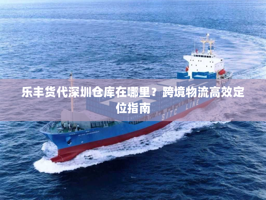 乐丰货代深圳仓库在哪里?跨境物流高效定位指南 乐丰货代深圳仓库在哪里?跨境物流高效定位指南
