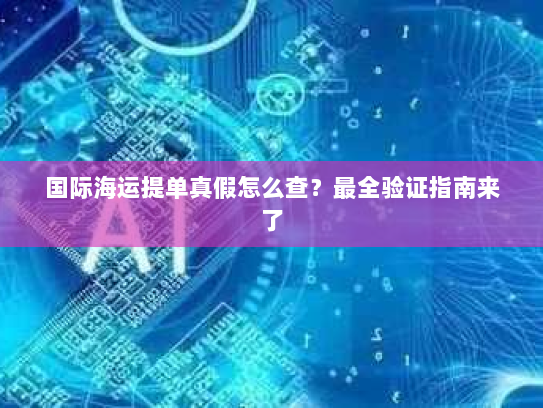 国际海运提单真假怎么查？最全验证指南来了