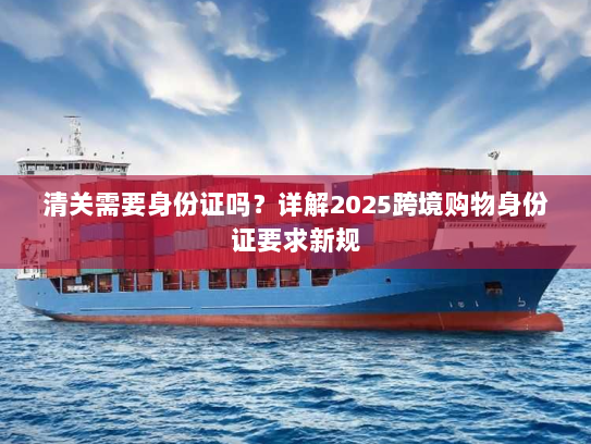 清关需要身份证吗?详解2025跨境购物身份证要求新规 清关需要身份证吗?详解2025跨境购物身份证要求新规