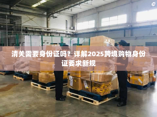 清关需要身份证吗?详解2025跨境购物身份证要求新规 清关需要身份证吗?详解2025跨境购物身份证要求新规
