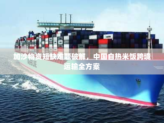 加沙物资短缺难题破解,中国自热米饭跨境运输全方案 加沙物资短缺难题破解,中国自热米饭跨境运输全方案