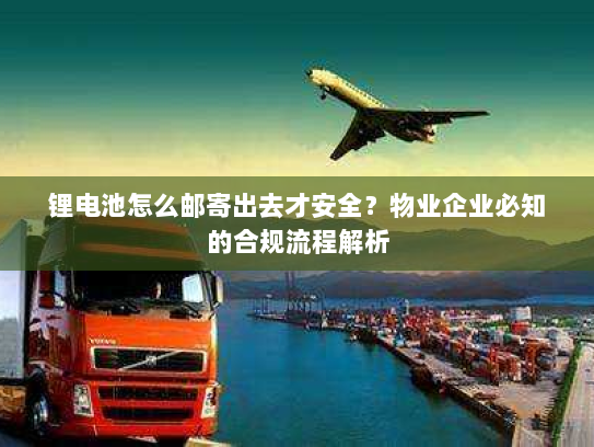锂电池怎么邮寄出去才安全？物业企业必知的合规流程解析