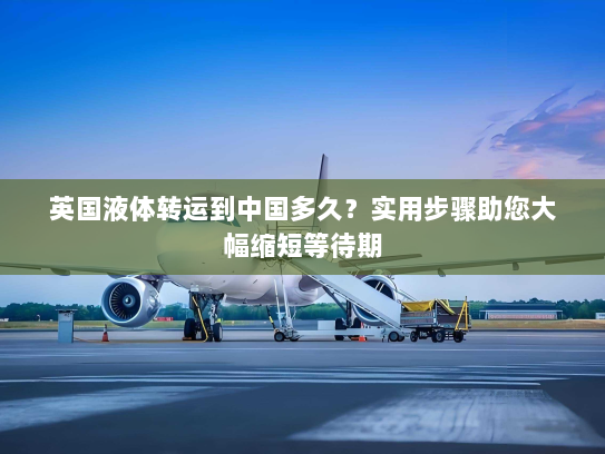 英国液体转运到中国多久？实用步骤助您大幅缩短等待期