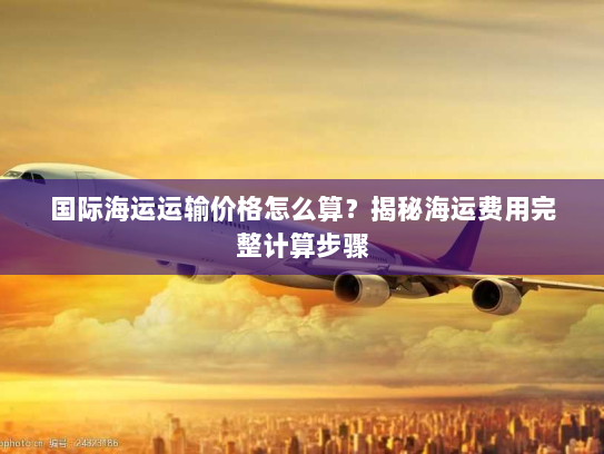 国际海运运输价格怎么算？揭秘海运费用完整计算步骤