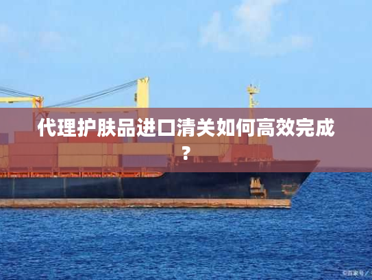 代理护肤品进口清关如何高效完成?