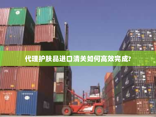 代理护肤品进口清关如何高效完成?