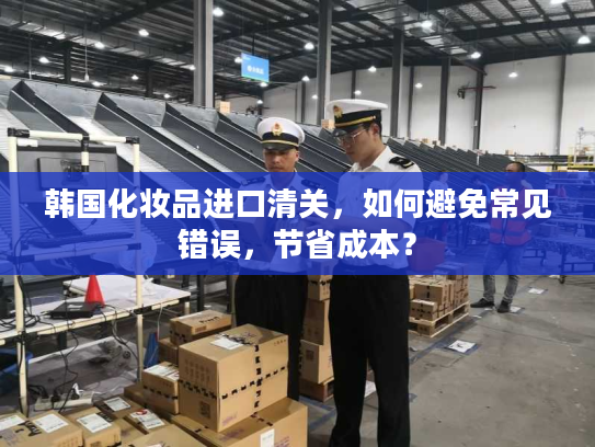 韩国化妆品进口清关，如何避免常见错误，节省成本？
