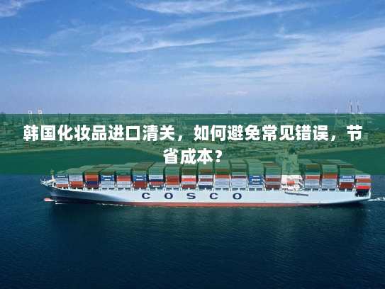 韩国化妆品进口清关,如何避免常见错误,节省成本? 韩国化妆品进口清关,如何避免常见错误,节省成本?