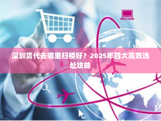 深圳货代去哪里扫楼好？2025年四大高效选址攻略