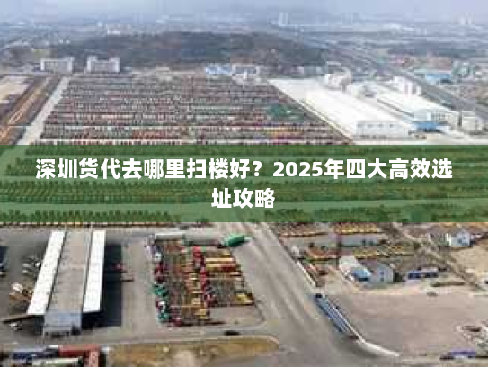 深圳货代去哪里扫楼好?2025年四大高效选址攻略 深圳货代去哪里扫楼好?2025年四大高效选址攻略