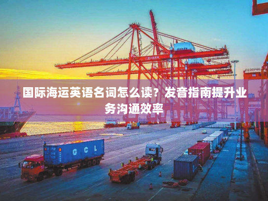 国际海运英语名词怎么读?发音指南提升业务沟通效率 国际海运英语名词怎么读?发音指南提升业务沟通效率