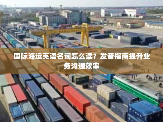 国际海运英语名词怎么读?发音指南提升业务沟通效率 国际海运英语名词怎么读?发音指南提升业务沟通效率