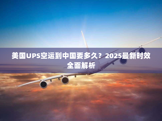 美国UPS空运到中国要多久？2025最新时效全面解析