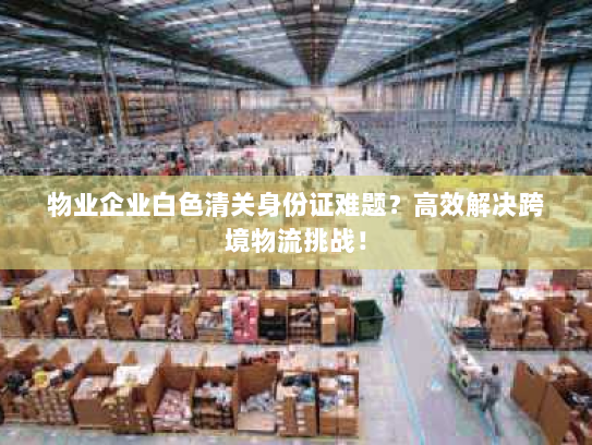 物业企业白色清关身份证难题？高效解决跨境物流挑战！
