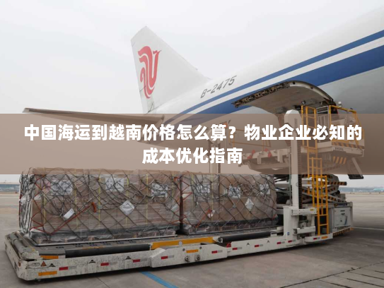 中国海运到越南价格怎么算?物业企业必知的成本优化指南 中国海运到越南价格怎么算?物业企业必知的成本优化指南