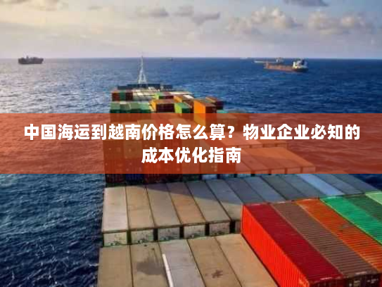中国海运到越南价格怎么算?物业企业必知的成本优化指南 中国海运到越南价格怎么算?物业企业必知的成本优化指南