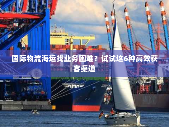 国际物流海运找业务困难?试试这6种高效获客渠道 国际物流海运找业务困难?试试这6种高效获客渠道