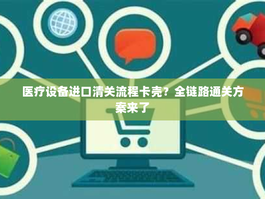 医疗设备进口清关流程卡壳?全链路通关方案来了 医疗设备进口清关流程卡壳?全链路通关方案来了