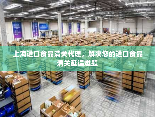 上海进口食品清关代理，解决您的进口食品清关延误难题