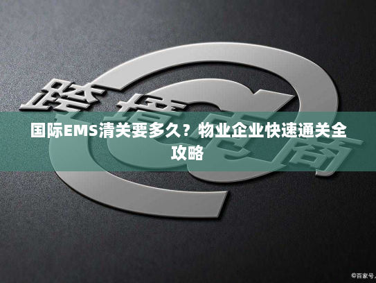 国际EMS清关要多久?物业企业快速通关全攻略 国际EMS清关要多久?物业企业快速通关全攻略