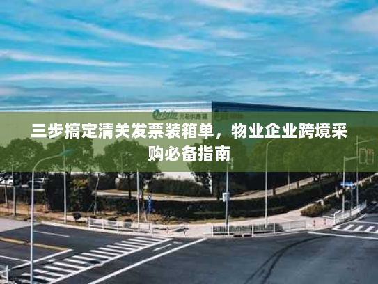 三步搞定清关发票装箱单，物业企业跨境采购必备指南