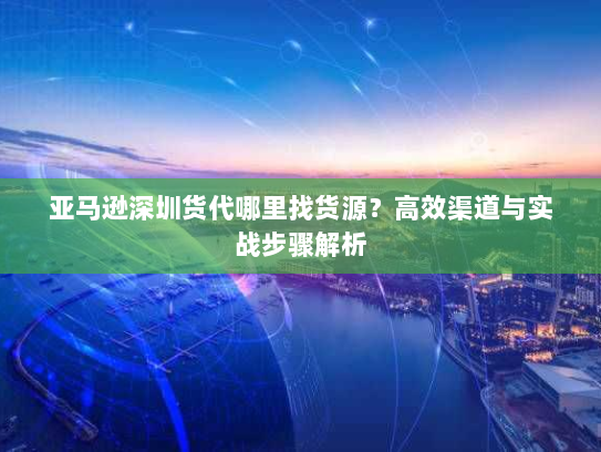 亚马逊深圳货代哪里找货源？高效渠道与实战步骤解析