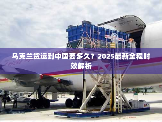 乌克兰货运到中国要多久？2025最新全程时效解析