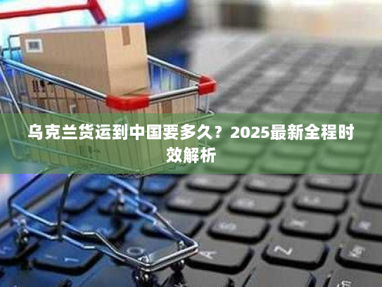 乌克兰货运到中国要多久？2025最新全程时效解析
