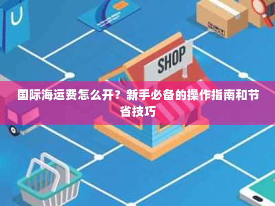 国际海运费怎么开？新手必备的操作指南和节省技巧